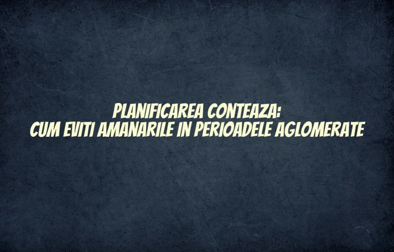 Planificarea conteaza: cum eviti amanarile in perioadele aglomerate