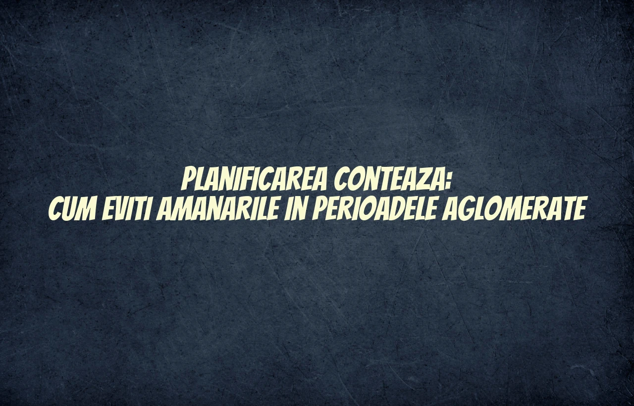 Planificarea conteaza: cum eviti amanarile in perioadele aglomerate