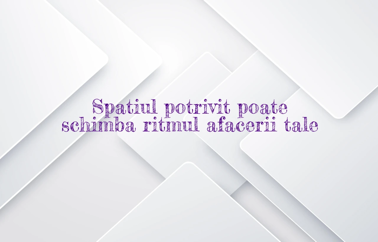 Spatiul potrivit poate schimba ritmul afacerii tale